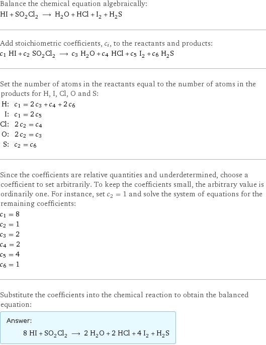 Balance the chemical equation algebraically: HI + SO_2Cl_2 ⟶ H_2O + HCl + I_2 + H_2S Add stoichiometric coefficients, c_i, to the reactants and products: c_1 HI + c_2 SO_2Cl_2 ⟶ c_3 H_2O + c_4 HCl + c_5 I_2 + c_6 H_2S Set the number of atoms in the reactants equal to the number of atoms in the products for H, I, Cl, O and S: H: | c_1 = 2 c_3 + c_4 + 2 c_6 I: | c_1 = 2 c_5 Cl: | 2 c_2 = c_4 O: | 2 c_2 = c_3 S: | c_2 = c_6 Since the coefficients are relative quantities and underdetermined, choose a coefficient to set arbitrarily. To keep the coefficients small, the arbitrary value is ordinarily one. For instance, set c_2 = 1 and solve the system of equations for the remaining coefficients: c_1 = 8 c_2 = 1 c_3 = 2 c_4 = 2 c_5 = 4 c_6 = 1 Substitute the coefficients into the chemical reaction to obtain the balanced equation: Answer: |   | 8 HI + SO_2Cl_2 ⟶ 2 H_2O + 2 HCl + 4 I_2 + H_2S