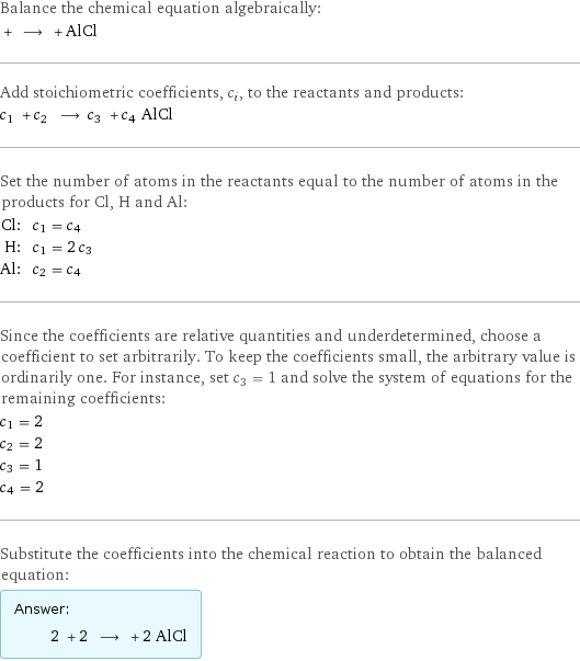 Balance the chemical equation algebraically:  + ⟶ + AlCl Add stoichiometric coefficients, c_i, to the reactants and products: c_1 + c_2 ⟶ c_3 + c_4 AlCl Set the number of atoms in the reactants equal to the number of atoms in the products for Cl, H and Al: Cl: | c_1 = c_4 H: | c_1 = 2 c_3 Al: | c_2 = c_4 Since the coefficients are relative quantities and underdetermined, choose a coefficient to set arbitrarily. To keep the coefficients small, the arbitrary value is ordinarily one. For instance, set c_3 = 1 and solve the system of equations for the remaining coefficients: c_1 = 2 c_2 = 2 c_3 = 1 c_4 = 2 Substitute the coefficients into the chemical reaction to obtain the balanced equation: Answer: |   | 2 + 2 ⟶ + 2 AlCl