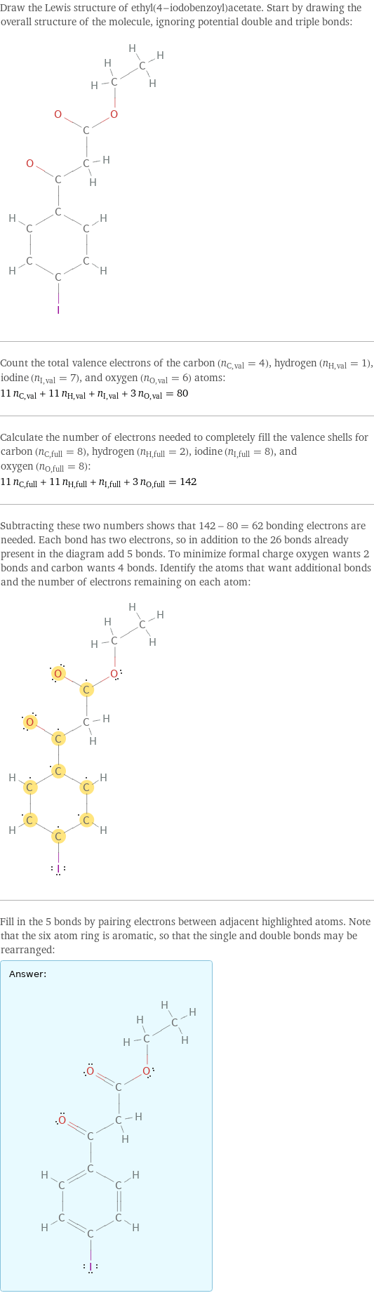 Draw the Lewis structure of ethyl(4-iodobenzoyl)acetate. Start by drawing the overall structure of the molecule, ignoring potential double and triple bonds:  Count the total valence electrons of the carbon (n_C, val = 4), hydrogen (n_H, val = 1), iodine (n_I, val = 7), and oxygen (n_O, val = 6) atoms: 11 n_C, val + 11 n_H, val + n_I, val + 3 n_O, val = 80 Calculate the number of electrons needed to completely fill the valence shells for carbon (n_C, full = 8), hydrogen (n_H, full = 2), iodine (n_I, full = 8), and oxygen (n_O, full = 8): 11 n_C, full + 11 n_H, full + n_I, full + 3 n_O, full = 142 Subtracting these two numbers shows that 142 - 80 = 62 bonding electrons are needed. Each bond has two electrons, so in addition to the 26 bonds already present in the diagram add 5 bonds. To minimize formal charge oxygen wants 2 bonds and carbon wants 4 bonds. Identify the atoms that want additional bonds and the number of electrons remaining on each atom:  Fill in the 5 bonds by pairing electrons between adjacent highlighted atoms. Note that the six atom ring is aromatic, so that the single and double bonds may be rearranged: Answer: |   | 