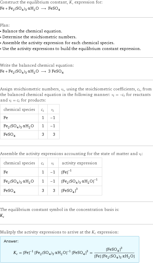 Construct the equilibrium constant, K, expression for: Fe + Fe_2(SO_4)_3·xH_2O ⟶ FeSO_4 Plan: • Balance the chemical equation. • Determine the stoichiometric numbers. • Assemble the activity expression for each chemical species. • Use the activity expressions to build the equilibrium constant expression. Write the balanced chemical equation: Fe + Fe_2(SO_4)_3·xH_2O ⟶ 3 FeSO_4 Assign stoichiometric numbers, ν_i, using the stoichiometric coefficients, c_i, from the balanced chemical equation in the following manner: ν_i = -c_i for reactants and ν_i = c_i for products: chemical species | c_i | ν_i Fe | 1 | -1 Fe_2(SO_4)_3·xH_2O | 1 | -1 FeSO_4 | 3 | 3 Assemble the activity expressions accounting for the state of matter and ν_i: chemical species | c_i | ν_i | activity expression Fe | 1 | -1 | ([Fe])^(-1) Fe_2(SO_4)_3·xH_2O | 1 | -1 | ([Fe2(SO4)3·xH2O])^(-1) FeSO_4 | 3 | 3 | ([FeSO4])^3 The equilibrium constant symbol in the concentration basis is: K_c Mulitply the activity expressions to arrive at the K_c expression: Answer: |   | K_c = ([Fe])^(-1) ([Fe2(SO4)3·xH2O])^(-1) ([FeSO4])^3 = ([FeSO4])^3/([Fe] [Fe2(SO4)3·xH2O])