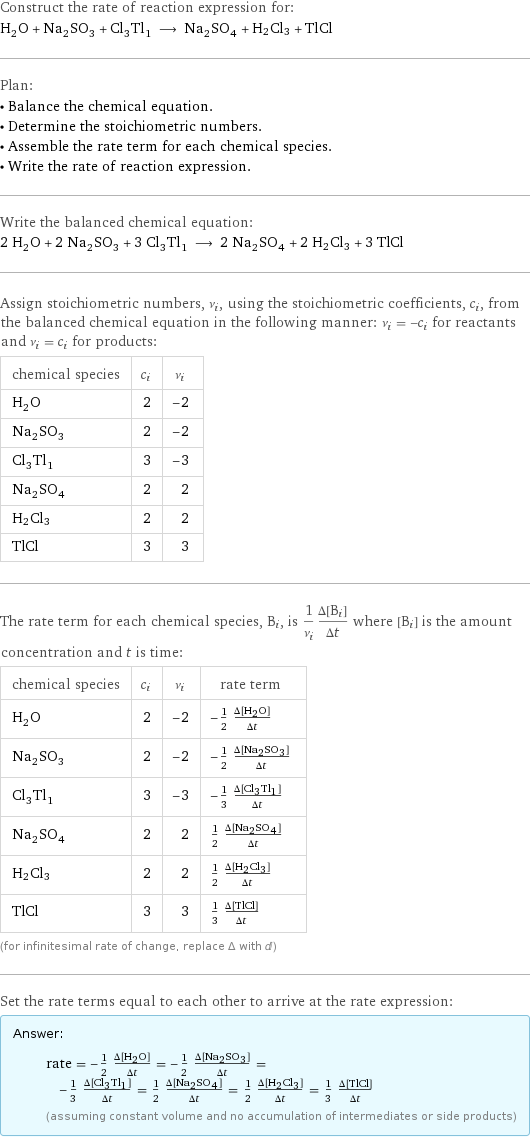 Construct the rate of reaction expression for: H_2O + Na_2SO_3 + Cl_3Tl_1 ⟶ Na_2SO_4 + H2Cl3 + TlCl Plan: • Balance the chemical equation. • Determine the stoichiometric numbers. • Assemble the rate term for each chemical species. • Write the rate of reaction expression. Write the balanced chemical equation: 2 H_2O + 2 Na_2SO_3 + 3 Cl_3Tl_1 ⟶ 2 Na_2SO_4 + 2 H2Cl3 + 3 TlCl Assign stoichiometric numbers, ν_i, using the stoichiometric coefficients, c_i, from the balanced chemical equation in the following manner: ν_i = -c_i for reactants and ν_i = c_i for products: chemical species | c_i | ν_i H_2O | 2 | -2 Na_2SO_3 | 2 | -2 Cl_3Tl_1 | 3 | -3 Na_2SO_4 | 2 | 2 H2Cl3 | 2 | 2 TlCl | 3 | 3 The rate term for each chemical species, B_i, is 1/ν_i(Δ[B_i])/(Δt) where [B_i] is the amount concentration and t is time: chemical species | c_i | ν_i | rate term H_2O | 2 | -2 | -1/2 (Δ[H2O])/(Δt) Na_2SO_3 | 2 | -2 | -1/2 (Δ[Na2SO3])/(Δt) Cl_3Tl_1 | 3 | -3 | -1/3 (Δ[Cl3Tl1])/(Δt) Na_2SO_4 | 2 | 2 | 1/2 (Δ[Na2SO4])/(Δt) H2Cl3 | 2 | 2 | 1/2 (Δ[H2Cl3])/(Δt) TlCl | 3 | 3 | 1/3 (Δ[TlCl])/(Δt) (for infinitesimal rate of change, replace Δ with d) Set the rate terms equal to each other to arrive at the rate expression: Answer: |   | rate = -1/2 (Δ[H2O])/(Δt) = -1/2 (Δ[Na2SO3])/(Δt) = -1/3 (Δ[Cl3Tl1])/(Δt) = 1/2 (Δ[Na2SO4])/(Δt) = 1/2 (Δ[H2Cl3])/(Δt) = 1/3 (Δ[TlCl])/(Δt) (assuming constant volume and no accumulation of intermediates or side products)