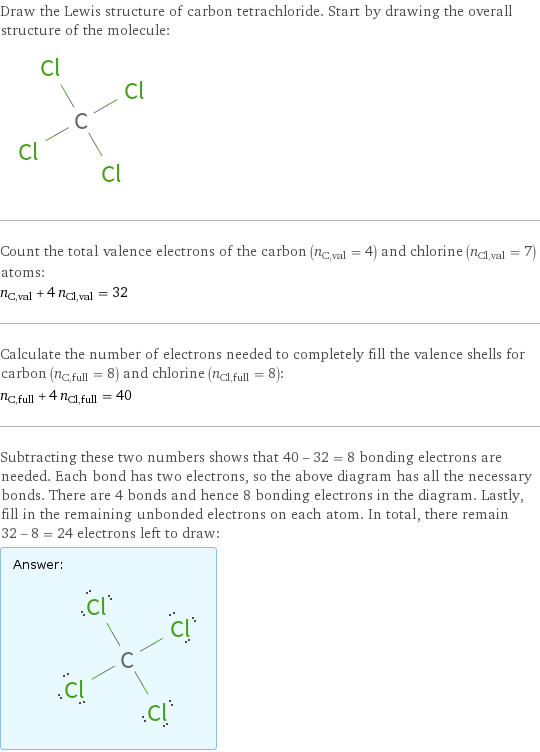 Draw the Lewis structure of carbon tetrachloride. Start by drawing the overall structure of the molecule:  Count the total valence electrons of the carbon (n_C, val = 4) and chlorine (n_Cl, val = 7) atoms: n_C, val + 4 n_Cl, val = 32 Calculate the number of electrons needed to completely fill the valence shells for carbon (n_C, full = 8) and chlorine (n_Cl, full = 8): n_C, full + 4 n_Cl, full = 40 Subtracting these two numbers shows that 40 - 32 = 8 bonding electrons are needed. Each bond has two electrons, so the above diagram has all the necessary bonds. There are 4 bonds and hence 8 bonding electrons in the diagram. Lastly, fill in the remaining unbonded electrons on each atom. In total, there remain 32 - 8 = 24 electrons left to draw: Answer: |   | 