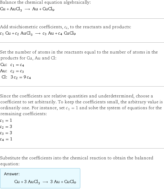 Balance the chemical equation algebraically: Cu + AuCl_3 ⟶ Au + CuCl9 Add stoichiometric coefficients, c_i, to the reactants and products: c_1 Cu + c_2 AuCl_3 ⟶ c_3 Au + c_4 CuCl9 Set the number of atoms in the reactants equal to the number of atoms in the products for Cu, Au and Cl: Cu: | c_1 = c_4 Au: | c_2 = c_3 Cl: | 3 c_2 = 9 c_4 Since the coefficients are relative quantities and underdetermined, choose a coefficient to set arbitrarily. To keep the coefficients small, the arbitrary value is ordinarily one. For instance, set c_1 = 1 and solve the system of equations for the remaining coefficients: c_1 = 1 c_2 = 3 c_3 = 3 c_4 = 1 Substitute the coefficients into the chemical reaction to obtain the balanced equation: Answer: |   | Cu + 3 AuCl_3 ⟶ 3 Au + CuCl9