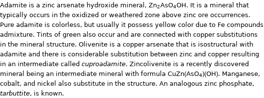 Adamite is a zinc arsenate hydroxide mineral, Zn_2AsO_4OH. It is a mineral that typically occurs in the oxidized or weathered zone above zinc ore occurrences. Pure adamite is colorless, but usually it possess yellow color due to Fe compounds admixture. Tints of green also occur and are connected with copper substitutions in the mineral structure. Olivenite is a copper arsenate that is isostructural with adamite and there is considerable substitution between zinc and copper resulting in an intermediate called cuproadamite. Zincolivenite is a recently discovered mineral being an intermediate mineral with formula CuZn(AsO_4)(OH). Manganese, cobalt, and nickel also substitute in the structure. An analogous zinc phosphate, tarbuttite, is known.