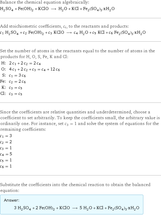 Balance the chemical equation algebraically: H_2SO_4 + Fe(OH)_2 + KClO ⟶ H_2O + KCl + Fe_2(SO_4)_3·xH_2O Add stoichiometric coefficients, c_i, to the reactants and products: c_1 H_2SO_4 + c_2 Fe(OH)_2 + c_3 KClO ⟶ c_4 H_2O + c_5 KCl + c_6 Fe_2(SO_4)_3·xH_2O Set the number of atoms in the reactants equal to the number of atoms in the products for H, O, S, Fe, K and Cl: H: | 2 c_1 + 2 c_2 = 2 c_4 O: | 4 c_1 + 2 c_2 + c_3 = c_4 + 12 c_6 S: | c_1 = 3 c_6 Fe: | c_2 = 2 c_6 K: | c_3 = c_5 Cl: | c_3 = c_5 Since the coefficients are relative quantities and underdetermined, choose a coefficient to set arbitrarily. To keep the coefficients small, the arbitrary value is ordinarily one. For instance, set c_3 = 1 and solve the system of equations for the remaining coefficients: c_1 = 3 c_2 = 2 c_3 = 1 c_4 = 5 c_5 = 1 c_6 = 1 Substitute the coefficients into the chemical reaction to obtain the balanced equation: Answer: |   | 3 H_2SO_4 + 2 Fe(OH)_2 + KClO ⟶ 5 H_2O + KCl + Fe_2(SO_4)_3·xH_2O