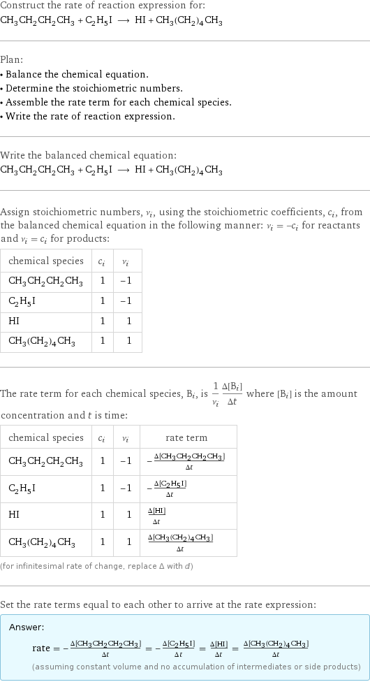 Construct the rate of reaction expression for: CH_3CH_2CH_2CH_3 + C_2H_5I ⟶ HI + CH_3(CH_2)_4CH_3 Plan: • Balance the chemical equation. • Determine the stoichiometric numbers. • Assemble the rate term for each chemical species. • Write the rate of reaction expression. Write the balanced chemical equation: CH_3CH_2CH_2CH_3 + C_2H_5I ⟶ HI + CH_3(CH_2)_4CH_3 Assign stoichiometric numbers, ν_i, using the stoichiometric coefficients, c_i, from the balanced chemical equation in the following manner: ν_i = -c_i for reactants and ν_i = c_i for products: chemical species | c_i | ν_i CH_3CH_2CH_2CH_3 | 1 | -1 C_2H_5I | 1 | -1 HI | 1 | 1 CH_3(CH_2)_4CH_3 | 1 | 1 The rate term for each chemical species, B_i, is 1/ν_i(Δ[B_i])/(Δt) where [B_i] is the amount concentration and t is time: chemical species | c_i | ν_i | rate term CH_3CH_2CH_2CH_3 | 1 | -1 | -(Δ[CH3CH2CH2CH3])/(Δt) C_2H_5I | 1 | -1 | -(Δ[C2H5I])/(Δt) HI | 1 | 1 | (Δ[HI])/(Δt) CH_3(CH_2)_4CH_3 | 1 | 1 | (Δ[CH3(CH2)4CH3])/(Δt) (for infinitesimal rate of change, replace Δ with d) Set the rate terms equal to each other to arrive at the rate expression: Answer: |   | rate = -(Δ[CH3CH2CH2CH3])/(Δt) = -(Δ[C2H5I])/(Δt) = (Δ[HI])/(Δt) = (Δ[CH3(CH2)4CH3])/(Δt) (assuming constant volume and no accumulation of intermediates or side products)