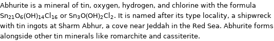 Abhurite is a mineral of tin, oxygen, hydrogen, and chlorine with the formula Sn_21O_6(OH)_14Cl_16 or Sn_3O(OH)_2Cl_2. It is named after its type locality, a shipwreck with tin ingots at Sharm Abhur, a cove near Jeddah in the Red Sea. Abhurite forms alongside other tin minerals like romarchite and cassiterite.