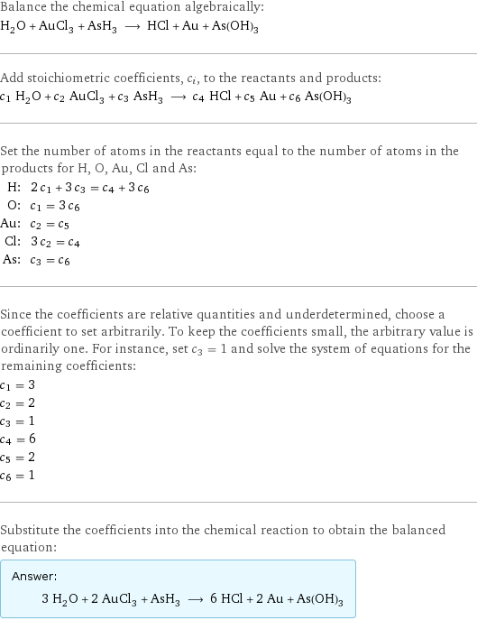 Balance the chemical equation algebraically: H_2O + AuCl_3 + AsH_3 ⟶ HCl + Au + As(OH)_3 Add stoichiometric coefficients, c_i, to the reactants and products: c_1 H_2O + c_2 AuCl_3 + c_3 AsH_3 ⟶ c_4 HCl + c_5 Au + c_6 As(OH)_3 Set the number of atoms in the reactants equal to the number of atoms in the products for H, O, Au, Cl and As: H: | 2 c_1 + 3 c_3 = c_4 + 3 c_6 O: | c_1 = 3 c_6 Au: | c_2 = c_5 Cl: | 3 c_2 = c_4 As: | c_3 = c_6 Since the coefficients are relative quantities and underdetermined, choose a coefficient to set arbitrarily. To keep the coefficients small, the arbitrary value is ordinarily one. For instance, set c_3 = 1 and solve the system of equations for the remaining coefficients: c_1 = 3 c_2 = 2 c_3 = 1 c_4 = 6 c_5 = 2 c_6 = 1 Substitute the coefficients into the chemical reaction to obtain the balanced equation: Answer: |   | 3 H_2O + 2 AuCl_3 + AsH_3 ⟶ 6 HCl + 2 Au + As(OH)_3