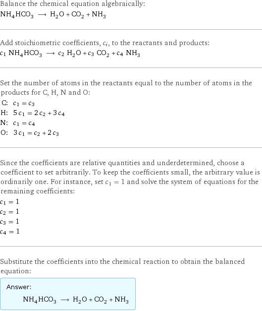 Balance the chemical equation algebraically: NH_4HCO_3 ⟶ H_2O + CO_2 + NH_3 Add stoichiometric coefficients, c_i, to the reactants and products: c_1 NH_4HCO_3 ⟶ c_2 H_2O + c_3 CO_2 + c_4 NH_3 Set the number of atoms in the reactants equal to the number of atoms in the products for C, H, N and O: C: | c_1 = c_3 H: | 5 c_1 = 2 c_2 + 3 c_4 N: | c_1 = c_4 O: | 3 c_1 = c_2 + 2 c_3 Since the coefficients are relative quantities and underdetermined, choose a coefficient to set arbitrarily. To keep the coefficients small, the arbitrary value is ordinarily one. For instance, set c_1 = 1 and solve the system of equations for the remaining coefficients: c_1 = 1 c_2 = 1 c_3 = 1 c_4 = 1 Substitute the coefficients into the chemical reaction to obtain the balanced equation: Answer: |   | NH_4HCO_3 ⟶ H_2O + CO_2 + NH_3