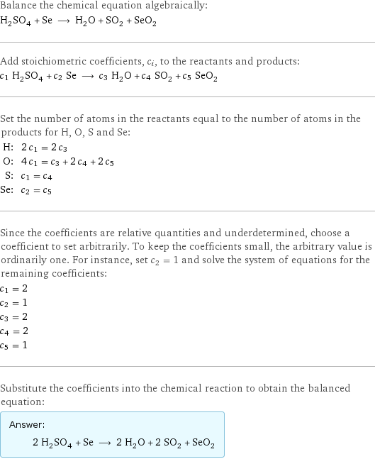 Balance the chemical equation algebraically: H_2SO_4 + Se ⟶ H_2O + SO_2 + SeO_2 Add stoichiometric coefficients, c_i, to the reactants and products: c_1 H_2SO_4 + c_2 Se ⟶ c_3 H_2O + c_4 SO_2 + c_5 SeO_2 Set the number of atoms in the reactants equal to the number of atoms in the products for H, O, S and Se: H: | 2 c_1 = 2 c_3 O: | 4 c_1 = c_3 + 2 c_4 + 2 c_5 S: | c_1 = c_4 Se: | c_2 = c_5 Since the coefficients are relative quantities and underdetermined, choose a coefficient to set arbitrarily. To keep the coefficients small, the arbitrary value is ordinarily one. For instance, set c_2 = 1 and solve the system of equations for the remaining coefficients: c_1 = 2 c_2 = 1 c_3 = 2 c_4 = 2 c_5 = 1 Substitute the coefficients into the chemical reaction to obtain the balanced equation: Answer: |   | 2 H_2SO_4 + Se ⟶ 2 H_2O + 2 SO_2 + SeO_2