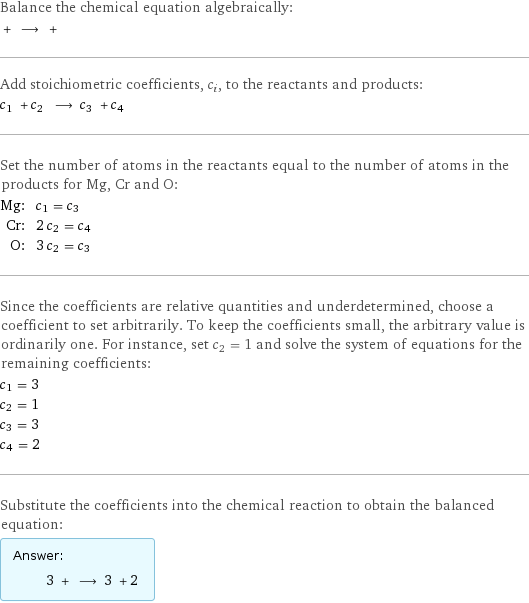 Balance the chemical equation algebraically:  + ⟶ +  Add stoichiometric coefficients, c_i, to the reactants and products: c_1 + c_2 ⟶ c_3 + c_4  Set the number of atoms in the reactants equal to the number of atoms in the products for Mg, Cr and O: Mg: | c_1 = c_3 Cr: | 2 c_2 = c_4 O: | 3 c_2 = c_3 Since the coefficients are relative quantities and underdetermined, choose a coefficient to set arbitrarily. To keep the coefficients small, the arbitrary value is ordinarily one. For instance, set c_2 = 1 and solve the system of equations for the remaining coefficients: c_1 = 3 c_2 = 1 c_3 = 3 c_4 = 2 Substitute the coefficients into the chemical reaction to obtain the balanced equation: Answer: |   | 3 + ⟶ 3 + 2 