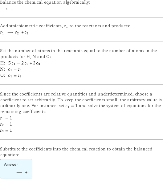 Balance the chemical equation algebraically:  ⟶ +  Add stoichiometric coefficients, c_i, to the reactants and products: c_1 ⟶ c_2 + c_3  Set the number of atoms in the reactants equal to the number of atoms in the products for H, N and O: H: | 5 c_1 = 2 c_2 + 3 c_3 N: | c_1 = c_3 O: | c_1 = c_2 Since the coefficients are relative quantities and underdetermined, choose a coefficient to set arbitrarily. To keep the coefficients small, the arbitrary value is ordinarily one. For instance, set c_1 = 1 and solve the system of equations for the remaining coefficients: c_1 = 1 c_2 = 1 c_3 = 1 Substitute the coefficients into the chemical reaction to obtain the balanced equation: Answer: |   | ⟶ + 