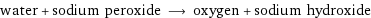 water + sodium peroxide ⟶ oxygen + sodium hydroxide