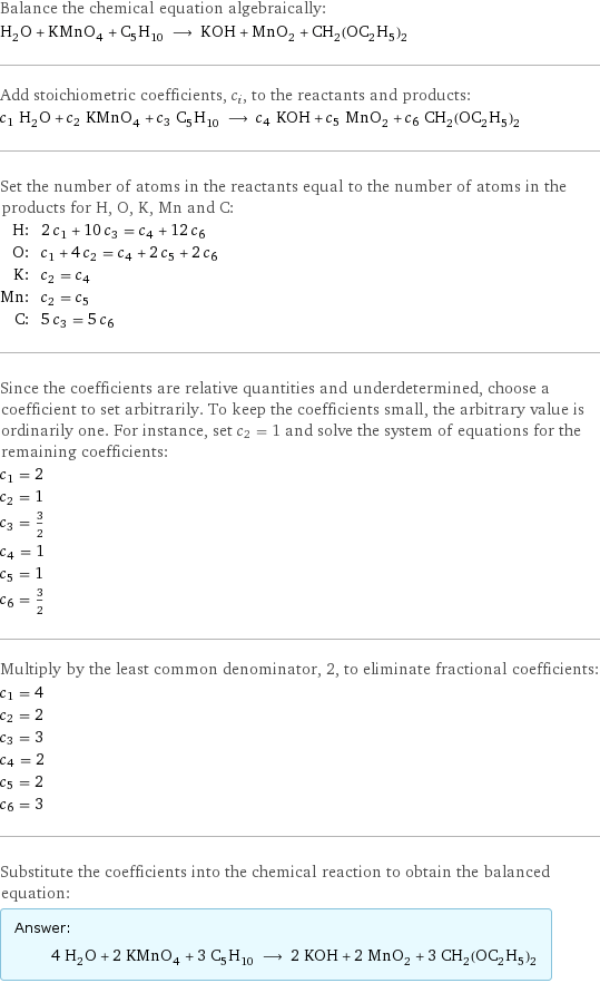 Balance the chemical equation algebraically: H_2O + KMnO_4 + C_5H_10 ⟶ KOH + MnO_2 + CH_2(OC_2H_5)_2 Add stoichiometric coefficients, c_i, to the reactants and products: c_1 H_2O + c_2 KMnO_4 + c_3 C_5H_10 ⟶ c_4 KOH + c_5 MnO_2 + c_6 CH_2(OC_2H_5)_2 Set the number of atoms in the reactants equal to the number of atoms in the products for H, O, K, Mn and C: H: | 2 c_1 + 10 c_3 = c_4 + 12 c_6 O: | c_1 + 4 c_2 = c_4 + 2 c_5 + 2 c_6 K: | c_2 = c_4 Mn: | c_2 = c_5 C: | 5 c_3 = 5 c_6 Since the coefficients are relative quantities and underdetermined, choose a coefficient to set arbitrarily. To keep the coefficients small, the arbitrary value is ordinarily one. For instance, set c_2 = 1 and solve the system of equations for the remaining coefficients: c_1 = 2 c_2 = 1 c_3 = 3/2 c_4 = 1 c_5 = 1 c_6 = 3/2 Multiply by the least common denominator, 2, to eliminate fractional coefficients: c_1 = 4 c_2 = 2 c_3 = 3 c_4 = 2 c_5 = 2 c_6 = 3 Substitute the coefficients into the chemical reaction to obtain the balanced equation: Answer: |   | 4 H_2O + 2 KMnO_4 + 3 C_5H_10 ⟶ 2 KOH + 2 MnO_2 + 3 CH_2(OC_2H_5)_2