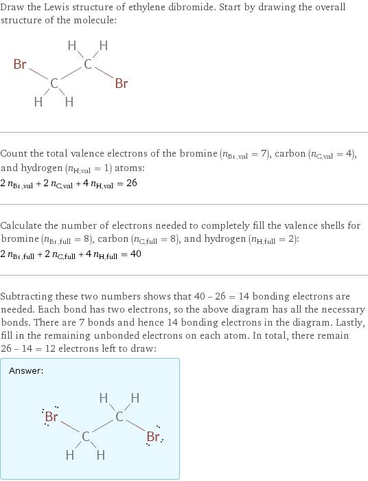 Draw the Lewis structure of ethylene dibromide. Start by drawing the overall structure of the molecule:  Count the total valence electrons of the bromine (n_Br, val = 7), carbon (n_C, val = 4), and hydrogen (n_H, val = 1) atoms: 2 n_Br, val + 2 n_C, val + 4 n_H, val = 26 Calculate the number of electrons needed to completely fill the valence shells for bromine (n_Br, full = 8), carbon (n_C, full = 8), and hydrogen (n_H, full = 2): 2 n_Br, full + 2 n_C, full + 4 n_H, full = 40 Subtracting these two numbers shows that 40 - 26 = 14 bonding electrons are needed. Each bond has two electrons, so the above diagram has all the necessary bonds. There are 7 bonds and hence 14 bonding electrons in the diagram. Lastly, fill in the remaining unbonded electrons on each atom. In total, there remain 26 - 14 = 12 electrons left to draw: Answer: |   | 