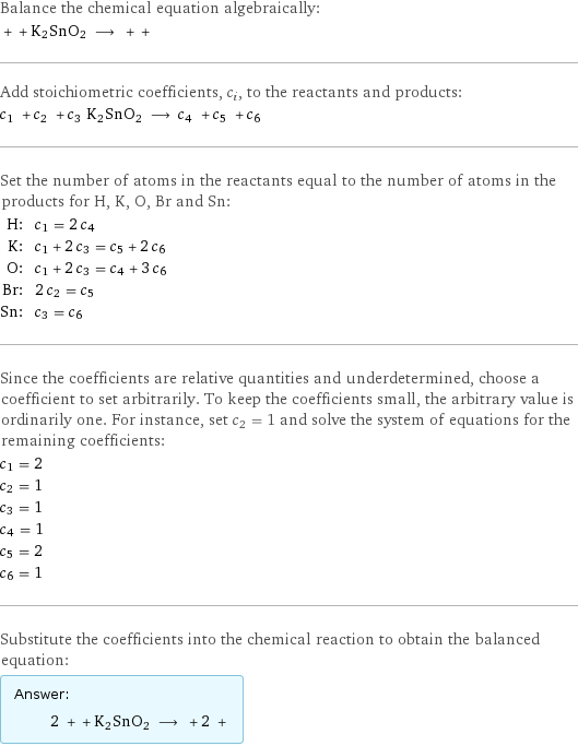 Balance the chemical equation algebraically:  + + K2SnO2 ⟶ + +  Add stoichiometric coefficients, c_i, to the reactants and products: c_1 + c_2 + c_3 K2SnO2 ⟶ c_4 + c_5 + c_6  Set the number of atoms in the reactants equal to the number of atoms in the products for H, K, O, Br and Sn: H: | c_1 = 2 c_4 K: | c_1 + 2 c_3 = c_5 + 2 c_6 O: | c_1 + 2 c_3 = c_4 + 3 c_6 Br: | 2 c_2 = c_5 Sn: | c_3 = c_6 Since the coefficients are relative quantities and underdetermined, choose a coefficient to set arbitrarily. To keep the coefficients small, the arbitrary value is ordinarily one. For instance, set c_2 = 1 and solve the system of equations for the remaining coefficients: c_1 = 2 c_2 = 1 c_3 = 1 c_4 = 1 c_5 = 2 c_6 = 1 Substitute the coefficients into the chemical reaction to obtain the balanced equation: Answer: |   | 2 + + K2SnO2 ⟶ + 2 + 