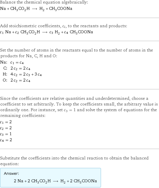 Balance the chemical equation algebraically: Na + CH_3CO_2H ⟶ H_2 + CH_3COONa Add stoichiometric coefficients, c_i, to the reactants and products: c_1 Na + c_2 CH_3CO_2H ⟶ c_3 H_2 + c_4 CH_3COONa Set the number of atoms in the reactants equal to the number of atoms in the products for Na, C, H and O: Na: | c_1 = c_4 C: | 2 c_2 = 2 c_4 H: | 4 c_2 = 2 c_3 + 3 c_4 O: | 2 c_2 = 2 c_4 Since the coefficients are relative quantities and underdetermined, choose a coefficient to set arbitrarily. To keep the coefficients small, the arbitrary value is ordinarily one. For instance, set c_3 = 1 and solve the system of equations for the remaining coefficients: c_1 = 2 c_2 = 2 c_3 = 1 c_4 = 2 Substitute the coefficients into the chemical reaction to obtain the balanced equation: Answer: |   | 2 Na + 2 CH_3CO_2H ⟶ H_2 + 2 CH_3COONa