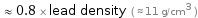  ≈ 0.8 × lead density ( ≈ 11 g/cm^3 )