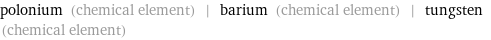 polonium (chemical element) | barium (chemical element) | tungsten (chemical element)