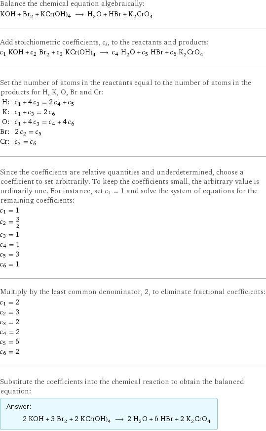 Balance the chemical equation algebraically: KOH + Br_2 + KCr(OH)4 ⟶ H_2O + HBr + K_2CrO_4 Add stoichiometric coefficients, c_i, to the reactants and products: c_1 KOH + c_2 Br_2 + c_3 KCr(OH)4 ⟶ c_4 H_2O + c_5 HBr + c_6 K_2CrO_4 Set the number of atoms in the reactants equal to the number of atoms in the products for H, K, O, Br and Cr: H: | c_1 + 4 c_3 = 2 c_4 + c_5 K: | c_1 + c_3 = 2 c_6 O: | c_1 + 4 c_3 = c_4 + 4 c_6 Br: | 2 c_2 = c_5 Cr: | c_3 = c_6 Since the coefficients are relative quantities and underdetermined, choose a coefficient to set arbitrarily. To keep the coefficients small, the arbitrary value is ordinarily one. For instance, set c_1 = 1 and solve the system of equations for the remaining coefficients: c_1 = 1 c_2 = 3/2 c_3 = 1 c_4 = 1 c_5 = 3 c_6 = 1 Multiply by the least common denominator, 2, to eliminate fractional coefficients: c_1 = 2 c_2 = 3 c_3 = 2 c_4 = 2 c_5 = 6 c_6 = 2 Substitute the coefficients into the chemical reaction to obtain the balanced equation: Answer: |   | 2 KOH + 3 Br_2 + 2 KCr(OH)4 ⟶ 2 H_2O + 6 HBr + 2 K_2CrO_4