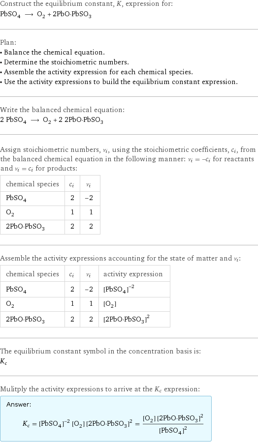 Construct the equilibrium constant, K, expression for: PbSO_4 ⟶ O_2 + 2PbO·PbSO_3 Plan: • Balance the chemical equation. • Determine the stoichiometric numbers. • Assemble the activity expression for each chemical species. • Use the activity expressions to build the equilibrium constant expression. Write the balanced chemical equation: 2 PbSO_4 ⟶ O_2 + 2 2PbO·PbSO_3 Assign stoichiometric numbers, ν_i, using the stoichiometric coefficients, c_i, from the balanced chemical equation in the following manner: ν_i = -c_i for reactants and ν_i = c_i for products: chemical species | c_i | ν_i PbSO_4 | 2 | -2 O_2 | 1 | 1 2PbO·PbSO_3 | 2 | 2 Assemble the activity expressions accounting for the state of matter and ν_i: chemical species | c_i | ν_i | activity expression PbSO_4 | 2 | -2 | ([PbSO4])^(-2) O_2 | 1 | 1 | [O2] 2PbO·PbSO_3 | 2 | 2 | ([2PbO·PbSO3])^2 The equilibrium constant symbol in the concentration basis is: K_c Mulitply the activity expressions to arrive at the K_c expression: Answer: |   | K_c = ([PbSO4])^(-2) [O2] ([2PbO·PbSO3])^2 = ([O2] ([2PbO·PbSO3])^2)/([PbSO4])^2