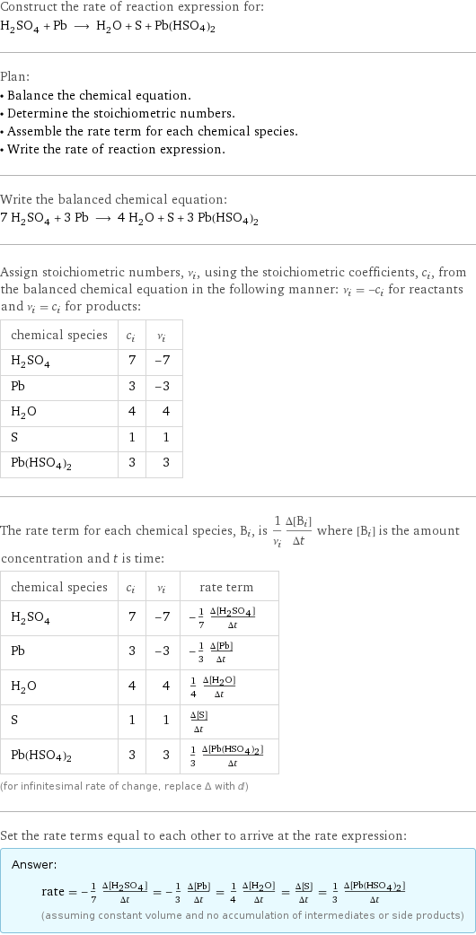 Construct the rate of reaction expression for: H_2SO_4 + Pb ⟶ H_2O + S + Pb(HSO4)2 Plan: • Balance the chemical equation. • Determine the stoichiometric numbers. • Assemble the rate term for each chemical species. • Write the rate of reaction expression. Write the balanced chemical equation: 7 H_2SO_4 + 3 Pb ⟶ 4 H_2O + S + 3 Pb(HSO4)2 Assign stoichiometric numbers, ν_i, using the stoichiometric coefficients, c_i, from the balanced chemical equation in the following manner: ν_i = -c_i for reactants and ν_i = c_i for products: chemical species | c_i | ν_i H_2SO_4 | 7 | -7 Pb | 3 | -3 H_2O | 4 | 4 S | 1 | 1 Pb(HSO4)2 | 3 | 3 The rate term for each chemical species, B_i, is 1/ν_i(Δ[B_i])/(Δt) where [B_i] is the amount concentration and t is time: chemical species | c_i | ν_i | rate term H_2SO_4 | 7 | -7 | -1/7 (Δ[H2SO4])/(Δt) Pb | 3 | -3 | -1/3 (Δ[Pb])/(Δt) H_2O | 4 | 4 | 1/4 (Δ[H2O])/(Δt) S | 1 | 1 | (Δ[S])/(Δt) Pb(HSO4)2 | 3 | 3 | 1/3 (Δ[Pb(HSO4)2])/(Δt) (for infinitesimal rate of change, replace Δ with d) Set the rate terms equal to each other to arrive at the rate expression: Answer: |   | rate = -1/7 (Δ[H2SO4])/(Δt) = -1/3 (Δ[Pb])/(Δt) = 1/4 (Δ[H2O])/(Δt) = (Δ[S])/(Δt) = 1/3 (Δ[Pb(HSO4)2])/(Δt) (assuming constant volume and no accumulation of intermediates or side products)