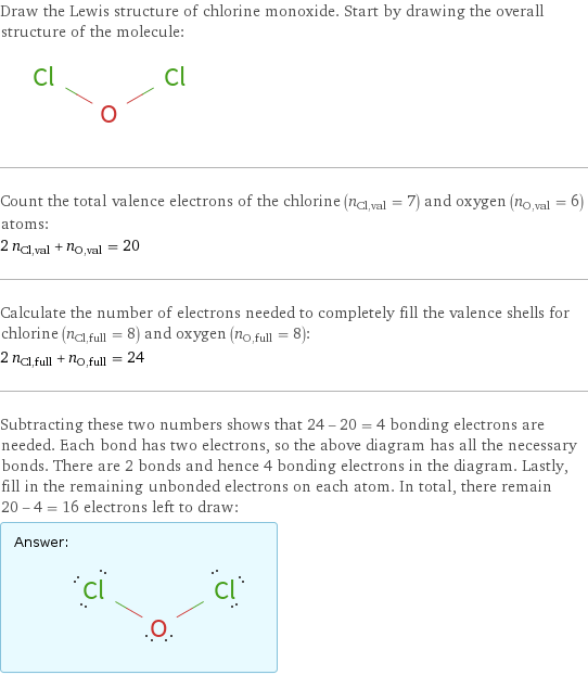 Draw the Lewis structure of chlorine monoxide. Start by drawing the overall structure of the molecule:  Count the total valence electrons of the chlorine (n_Cl, val = 7) and oxygen (n_O, val = 6) atoms: 2 n_Cl, val + n_O, val = 20 Calculate the number of electrons needed to completely fill the valence shells for chlorine (n_Cl, full = 8) and oxygen (n_O, full = 8): 2 n_Cl, full + n_O, full = 24 Subtracting these two numbers shows that 24 - 20 = 4 bonding electrons are needed. Each bond has two electrons, so the above diagram has all the necessary bonds. There are 2 bonds and hence 4 bonding electrons in the diagram. Lastly, fill in the remaining unbonded electrons on each atom. In total, there remain 20 - 4 = 16 electrons left to draw: Answer: |   | 