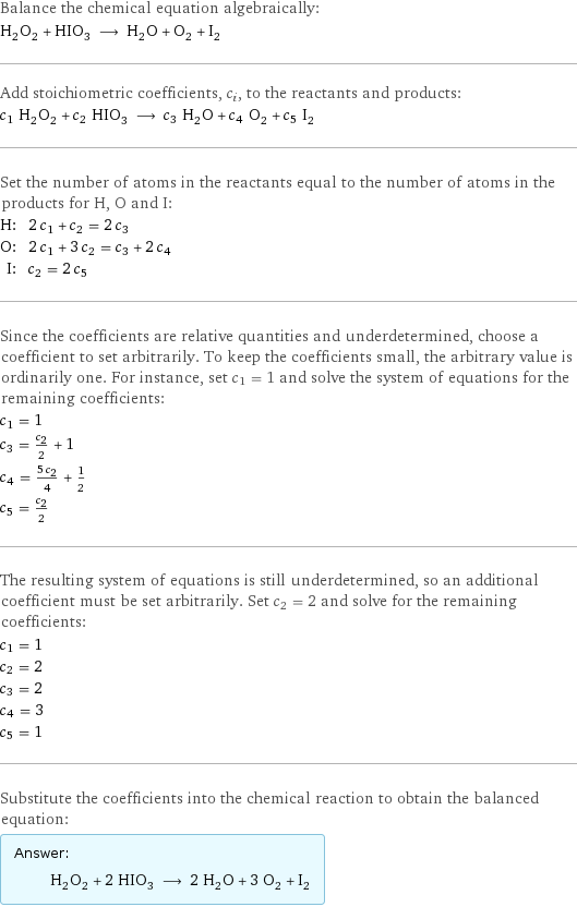 Balance the chemical equation algebraically: H_2O_2 + HIO_3 ⟶ H_2O + O_2 + I_2 Add stoichiometric coefficients, c_i, to the reactants and products: c_1 H_2O_2 + c_2 HIO_3 ⟶ c_3 H_2O + c_4 O_2 + c_5 I_2 Set the number of atoms in the reactants equal to the number of atoms in the products for H, O and I: H: | 2 c_1 + c_2 = 2 c_3 O: | 2 c_1 + 3 c_2 = c_3 + 2 c_4 I: | c_2 = 2 c_5 Since the coefficients are relative quantities and underdetermined, choose a coefficient to set arbitrarily. To keep the coefficients small, the arbitrary value is ordinarily one. For instance, set c_1 = 1 and solve the system of equations for the remaining coefficients: c_1 = 1 c_3 = c_2/2 + 1 c_4 = (5 c_2)/4 + 1/2 c_5 = c_2/2 The resulting system of equations is still underdetermined, so an additional coefficient must be set arbitrarily. Set c_2 = 2 and solve for the remaining coefficients: c_1 = 1 c_2 = 2 c_3 = 2 c_4 = 3 c_5 = 1 Substitute the coefficients into the chemical reaction to obtain the balanced equation: Answer: |   | H_2O_2 + 2 HIO_3 ⟶ 2 H_2O + 3 O_2 + I_2