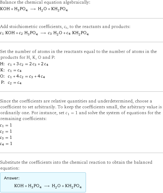 Balance the chemical equation algebraically: KOH + H_3PO_4 ⟶ H_2O + KH_2PO_4 Add stoichiometric coefficients, c_i, to the reactants and products: c_1 KOH + c_2 H_3PO_4 ⟶ c_3 H_2O + c_4 KH_2PO_4 Set the number of atoms in the reactants equal to the number of atoms in the products for H, K, O and P: H: | c_1 + 3 c_2 = 2 c_3 + 2 c_4 K: | c_1 = c_4 O: | c_1 + 4 c_2 = c_3 + 4 c_4 P: | c_2 = c_4 Since the coefficients are relative quantities and underdetermined, choose a coefficient to set arbitrarily. To keep the coefficients small, the arbitrary value is ordinarily one. For instance, set c_1 = 1 and solve the system of equations for the remaining coefficients: c_1 = 1 c_2 = 1 c_3 = 1 c_4 = 1 Substitute the coefficients into the chemical reaction to obtain the balanced equation: Answer: |   | KOH + H_3PO_4 ⟶ H_2O + KH_2PO_4