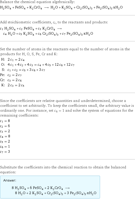 Balance the chemical equation algebraically: H_2SO_4 + FeSO_4 + K_2CrO_4 ⟶ H_2O + K_2SO_4 + Cr_2(SO_4)_3 + Fe_2(SO_4)_3·xH_2O Add stoichiometric coefficients, c_i, to the reactants and products: c_1 H_2SO_4 + c_2 FeSO_4 + c_3 K_2CrO_4 ⟶ c_4 H_2O + c_5 K_2SO_4 + c_6 Cr_2(SO_4)_3 + c_7 Fe_2(SO_4)_3·xH_2O Set the number of atoms in the reactants equal to the number of atoms in the products for H, O, S, Fe, Cr and K: H: | 2 c_1 = 2 c_4 O: | 4 c_1 + 4 c_2 + 4 c_3 = c_4 + 4 c_5 + 12 c_6 + 12 c_7 S: | c_1 + c_2 = c_5 + 3 c_6 + 3 c_7 Fe: | c_2 = 2 c_7 Cr: | c_3 = 2 c_6 K: | 2 c_3 = 2 c_5 Since the coefficients are relative quantities and underdetermined, choose a coefficient to set arbitrarily. To keep the coefficients small, the arbitrary value is ordinarily one. For instance, set c_6 = 1 and solve the system of equations for the remaining coefficients: c_1 = 8 c_2 = 6 c_3 = 2 c_4 = 8 c_5 = 2 c_6 = 1 c_7 = 3 Substitute the coefficients into the chemical reaction to obtain the balanced equation: Answer: |   | 8 H_2SO_4 + 6 FeSO_4 + 2 K_2CrO_4 ⟶ 8 H_2O + 2 K_2SO_4 + Cr_2(SO_4)_3 + 3 Fe_2(SO_4)_3·xH_2O