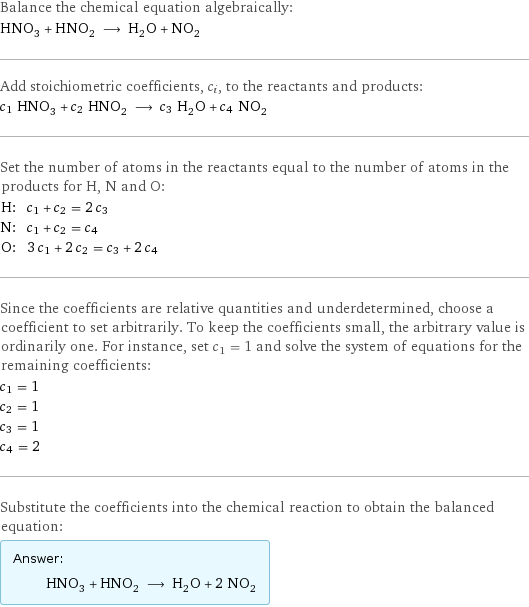 Balance the chemical equation algebraically: HNO_3 + HNO_2 ⟶ H_2O + NO_2 Add stoichiometric coefficients, c_i, to the reactants and products: c_1 HNO_3 + c_2 HNO_2 ⟶ c_3 H_2O + c_4 NO_2 Set the number of atoms in the reactants equal to the number of atoms in the products for H, N and O: H: | c_1 + c_2 = 2 c_3 N: | c_1 + c_2 = c_4 O: | 3 c_1 + 2 c_2 = c_3 + 2 c_4 Since the coefficients are relative quantities and underdetermined, choose a coefficient to set arbitrarily. To keep the coefficients small, the arbitrary value is ordinarily one. For instance, set c_1 = 1 and solve the system of equations for the remaining coefficients: c_1 = 1 c_2 = 1 c_3 = 1 c_4 = 2 Substitute the coefficients into the chemical reaction to obtain the balanced equation: Answer: |   | HNO_3 + HNO_2 ⟶ H_2O + 2 NO_2