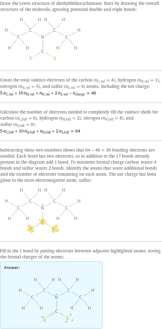 Draw the Lewis structure of diethyldithiocarbamate. Start by drawing the overall structure of the molecule, ignoring potential double and triple bonds:  Count the total valence electrons of the carbon (n_C, val = 4), hydrogen (n_H, val = 1), nitrogen (n_N, val = 5), and sulfur (n_S, val = 6) atoms, including the net charge: 5 n_C, val + 10 n_H, val + n_N, val + 2 n_S, val - n_charge = 48 Calculate the number of electrons needed to completely fill the valence shells for carbon (n_C, full = 8), hydrogen (n_H, full = 2), nitrogen (n_N, full = 8), and sulfur (n_S, full = 8): 5 n_C, full + 10 n_H, full + n_N, full + 2 n_S, full = 84 Subtracting these two numbers shows that 84 - 48 = 36 bonding electrons are needed. Each bond has two electrons, so in addition to the 17 bonds already present in the diagram add 1 bond. To minimize formal charge carbon wants 4 bonds and sulfur wants 2 bonds. Identify the atoms that want additional bonds and the number of electrons remaining on each atom. The net charge has been given to the most electronegative atom, sulfur:  Fill in the 1 bond by pairing electrons between adjacent highlighted atoms, noting the formal charges of the atoms: Answer: |   | 