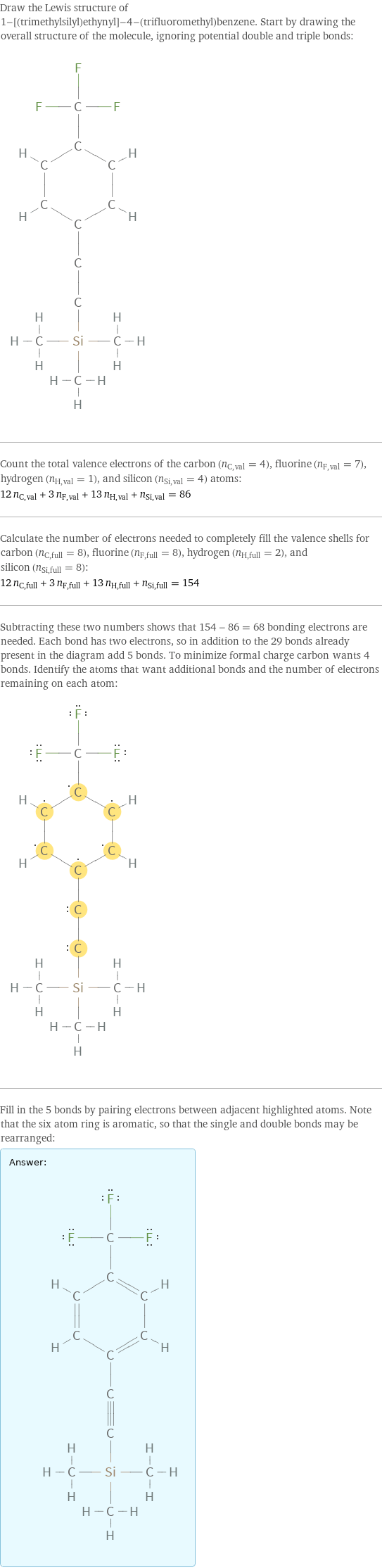 Draw the Lewis structure of 1-[(trimethylsilyl)ethynyl]-4-(trifluoromethyl)benzene. Start by drawing the overall structure of the molecule, ignoring potential double and triple bonds:  Count the total valence electrons of the carbon (n_C, val = 4), fluorine (n_F, val = 7), hydrogen (n_H, val = 1), and silicon (n_Si, val = 4) atoms: 12 n_C, val + 3 n_F, val + 13 n_H, val + n_Si, val = 86 Calculate the number of electrons needed to completely fill the valence shells for carbon (n_C, full = 8), fluorine (n_F, full = 8), hydrogen (n_H, full = 2), and silicon (n_Si, full = 8): 12 n_C, full + 3 n_F, full + 13 n_H, full + n_Si, full = 154 Subtracting these two numbers shows that 154 - 86 = 68 bonding electrons are needed. Each bond has two electrons, so in addition to the 29 bonds already present in the diagram add 5 bonds. To minimize formal charge carbon wants 4 bonds. Identify the atoms that want additional bonds and the number of electrons remaining on each atom:  Fill in the 5 bonds by pairing electrons between adjacent highlighted atoms. Note that the six atom ring is aromatic, so that the single and double bonds may be rearranged: Answer: |   | 