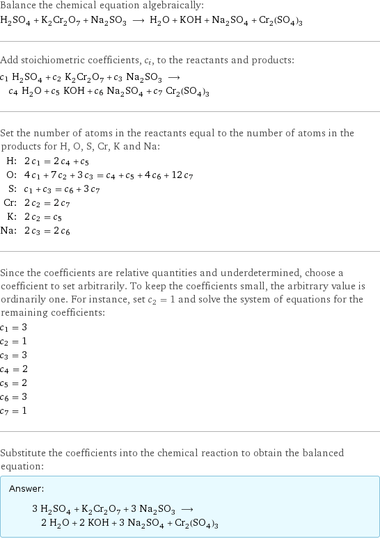 Balance the chemical equation algebraically: H_2SO_4 + K_2Cr_2O_7 + Na_2SO_3 ⟶ H_2O + KOH + Na_2SO_4 + Cr_2(SO_4)_3 Add stoichiometric coefficients, c_i, to the reactants and products: c_1 H_2SO_4 + c_2 K_2Cr_2O_7 + c_3 Na_2SO_3 ⟶ c_4 H_2O + c_5 KOH + c_6 Na_2SO_4 + c_7 Cr_2(SO_4)_3 Set the number of atoms in the reactants equal to the number of atoms in the products for H, O, S, Cr, K and Na: H: | 2 c_1 = 2 c_4 + c_5 O: | 4 c_1 + 7 c_2 + 3 c_3 = c_4 + c_5 + 4 c_6 + 12 c_7 S: | c_1 + c_3 = c_6 + 3 c_7 Cr: | 2 c_2 = 2 c_7 K: | 2 c_2 = c_5 Na: | 2 c_3 = 2 c_6 Since the coefficients are relative quantities and underdetermined, choose a coefficient to set arbitrarily. To keep the coefficients small, the arbitrary value is ordinarily one. For instance, set c_2 = 1 and solve the system of equations for the remaining coefficients: c_1 = 3 c_2 = 1 c_3 = 3 c_4 = 2 c_5 = 2 c_6 = 3 c_7 = 1 Substitute the coefficients into the chemical reaction to obtain the balanced equation: Answer: |   | 3 H_2SO_4 + K_2Cr_2O_7 + 3 Na_2SO_3 ⟶ 2 H_2O + 2 KOH + 3 Na_2SO_4 + Cr_2(SO_4)_3