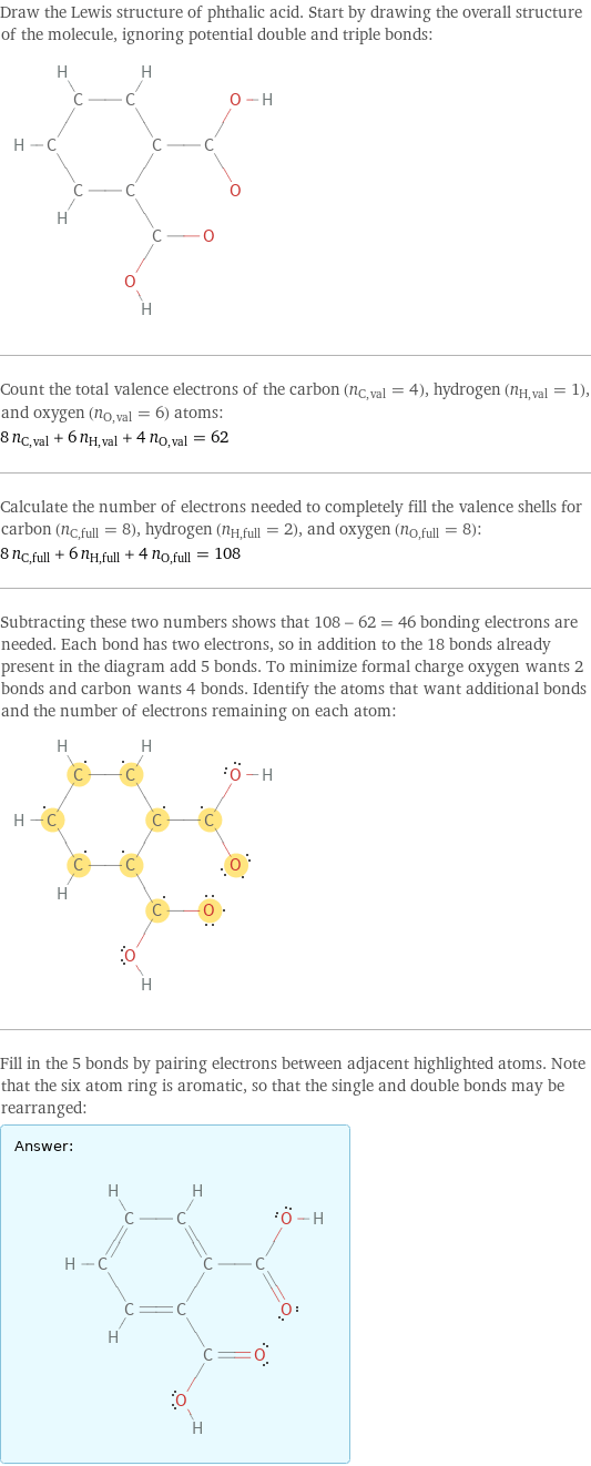 Draw the Lewis structure of phthalic acid. Start by drawing the overall structure of the molecule, ignoring potential double and triple bonds:  Count the total valence electrons of the carbon (n_C, val = 4), hydrogen (n_H, val = 1), and oxygen (n_O, val = 6) atoms: 8 n_C, val + 6 n_H, val + 4 n_O, val = 62 Calculate the number of electrons needed to completely fill the valence shells for carbon (n_C, full = 8), hydrogen (n_H, full = 2), and oxygen (n_O, full = 8): 8 n_C, full + 6 n_H, full + 4 n_O, full = 108 Subtracting these two numbers shows that 108 - 62 = 46 bonding electrons are needed. Each bond has two electrons, so in addition to the 18 bonds already present in the diagram add 5 bonds. To minimize formal charge oxygen wants 2 bonds and carbon wants 4 bonds. Identify the atoms that want additional bonds and the number of electrons remaining on each atom:  Fill in the 5 bonds by pairing electrons between adjacent highlighted atoms. Note that the six atom ring is aromatic, so that the single and double bonds may be rearranged: Answer: |   | 