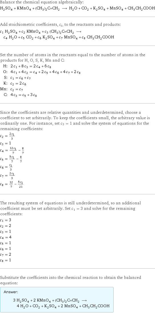 Balance the chemical equation algebraically: H_2SO_4 + KMnO_4 + (CH_3)_2C=CH_2 ⟶ H_2O + CO_2 + K_2SO_4 + MnSO_4 + CH_3CH_2COOH Add stoichiometric coefficients, c_i, to the reactants and products: c_1 H_2SO_4 + c_2 KMnO_4 + c_3 (CH_3)_2C=CH_2 ⟶ c_4 H_2O + c_5 CO_2 + c_6 K_2SO_4 + c_7 MnSO_4 + c_8 CH_3CH_2COOH Set the number of atoms in the reactants equal to the number of atoms in the products for H, O, S, K, Mn and C: H: | 2 c_1 + 8 c_3 = 2 c_4 + 6 c_8 O: | 4 c_1 + 4 c_2 = c_4 + 2 c_5 + 4 c_6 + 4 c_7 + 2 c_8 S: | c_1 = c_6 + c_7 K: | c_2 = 2 c_6 Mn: | c_2 = c_7 C: | 4 c_3 = c_5 + 3 c_8 Since the coefficients are relative quantities and underdetermined, choose a coefficient to set arbitrarily. To keep the coefficients small, the arbitrary value is ordinarily one. For instance, set c_3 = 1 and solve the system of equations for the remaining coefficients: c_2 = (2 c_1)/3 c_3 = 1 c_4 = (12 c_1)/7 - 8/7 c_5 = (5 c_1)/7 - 8/7 c_6 = c_1/3 c_7 = (2 c_1)/3 c_8 = 12/7 - (5 c_1)/21 The resulting system of equations is still underdetermined, so an additional coefficient must be set arbitrarily. Set c_1 = 3 and solve for the remaining coefficients: c_1 = 3 c_2 = 2 c_3 = 1 c_4 = 4 c_5 = 1 c_6 = 1 c_7 = 2 c_8 = 1 Substitute the coefficients into the chemical reaction to obtain the balanced equation: Answer: |   | 3 H_2SO_4 + 2 KMnO_4 + (CH_3)_2C=CH_2 ⟶ 4 H_2O + CO_2 + K_2SO_4 + 2 MnSO_4 + CH_3CH_2COOH