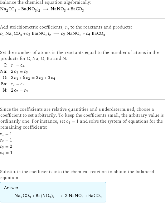 Balance the chemical equation algebraically: Na_2CO_3 + Ba(NO_3)_2 ⟶ NaNO_3 + BaCO_3 Add stoichiometric coefficients, c_i, to the reactants and products: c_1 Na_2CO_3 + c_2 Ba(NO_3)_2 ⟶ c_3 NaNO_3 + c_4 BaCO_3 Set the number of atoms in the reactants equal to the number of atoms in the products for C, Na, O, Ba and N: C: | c_1 = c_4 Na: | 2 c_1 = c_3 O: | 3 c_1 + 6 c_2 = 3 c_3 + 3 c_4 Ba: | c_2 = c_4 N: | 2 c_2 = c_3 Since the coefficients are relative quantities and underdetermined, choose a coefficient to set arbitrarily. To keep the coefficients small, the arbitrary value is ordinarily one. For instance, set c_1 = 1 and solve the system of equations for the remaining coefficients: c_1 = 1 c_2 = 1 c_3 = 2 c_4 = 1 Substitute the coefficients into the chemical reaction to obtain the balanced equation: Answer: |   | Na_2CO_3 + Ba(NO_3)_2 ⟶ 2 NaNO_3 + BaCO_3