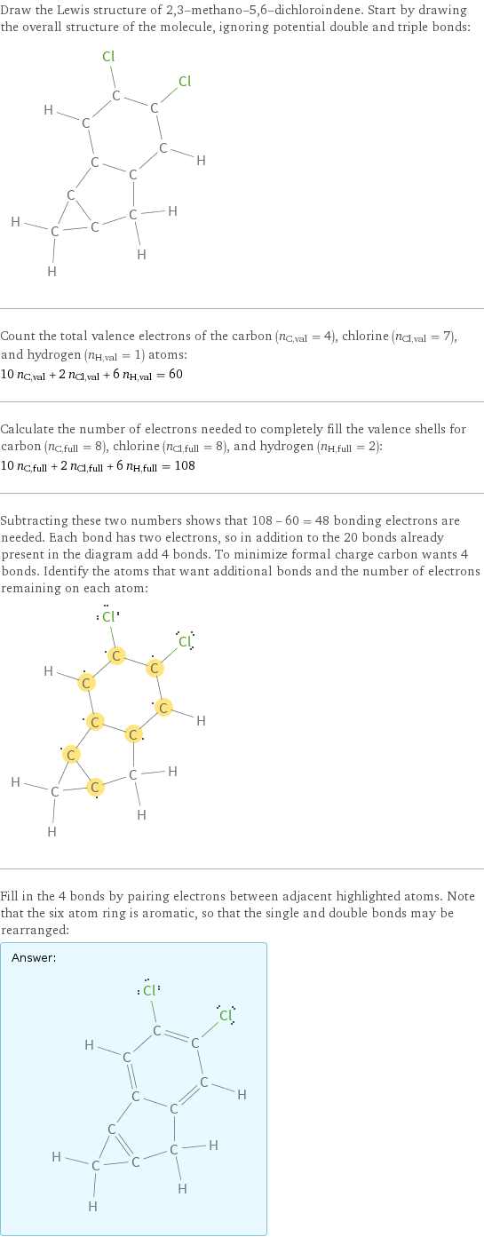 Draw the Lewis structure of 2, 3-methano-5, 6-dichloroindene. Start by drawing the overall structure of the molecule, ignoring potential double and triple bonds:  Count the total valence electrons of the carbon (n_C, val = 4), chlorine (n_Cl, val = 7), and hydrogen (n_H, val = 1) atoms: 10 n_C, val + 2 n_Cl, val + 6 n_H, val = 60 Calculate the number of electrons needed to completely fill the valence shells for carbon (n_C, full = 8), chlorine (n_Cl, full = 8), and hydrogen (n_H, full = 2): 10 n_C, full + 2 n_Cl, full + 6 n_H, full = 108 Subtracting these two numbers shows that 108 - 60 = 48 bonding electrons are needed. Each bond has two electrons, so in addition to the 20 bonds already present in the diagram add 4 bonds. To minimize formal charge carbon wants 4 bonds. Identify the atoms that want additional bonds and the number of electrons remaining on each atom:  Fill in the 4 bonds by pairing electrons between adjacent highlighted atoms. Note that the six atom ring is aromatic, so that the single and double bonds may be rearranged: Answer: |   | 