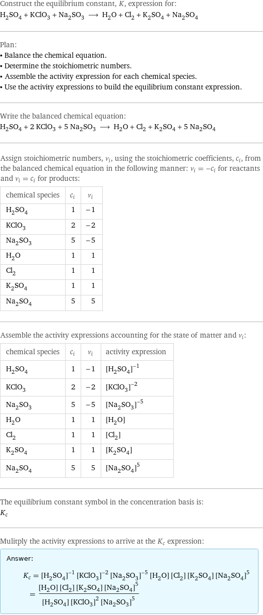 Construct the equilibrium constant, K, expression for: H_2SO_4 + KClO_3 + Na_2SO_3 ⟶ H_2O + Cl_2 + K_2SO_4 + Na_2SO_4 Plan: • Balance the chemical equation. • Determine the stoichiometric numbers. • Assemble the activity expression for each chemical species. • Use the activity expressions to build the equilibrium constant expression. Write the balanced chemical equation: H_2SO_4 + 2 KClO_3 + 5 Na_2SO_3 ⟶ H_2O + Cl_2 + K_2SO_4 + 5 Na_2SO_4 Assign stoichiometric numbers, ν_i, using the stoichiometric coefficients, c_i, from the balanced chemical equation in the following manner: ν_i = -c_i for reactants and ν_i = c_i for products: chemical species | c_i | ν_i H_2SO_4 | 1 | -1 KClO_3 | 2 | -2 Na_2SO_3 | 5 | -5 H_2O | 1 | 1 Cl_2 | 1 | 1 K_2SO_4 | 1 | 1 Na_2SO_4 | 5 | 5 Assemble the activity expressions accounting for the state of matter and ν_i: chemical species | c_i | ν_i | activity expression H_2SO_4 | 1 | -1 | ([H2SO4])^(-1) KClO_3 | 2 | -2 | ([KClO3])^(-2) Na_2SO_3 | 5 | -5 | ([Na2SO3])^(-5) H_2O | 1 | 1 | [H2O] Cl_2 | 1 | 1 | [Cl2] K_2SO_4 | 1 | 1 | [K2SO4] Na_2SO_4 | 5 | 5 | ([Na2SO4])^5 The equilibrium constant symbol in the concentration basis is: K_c Mulitply the activity expressions to arrive at the K_c expression: Answer: |   | K_c = ([H2SO4])^(-1) ([KClO3])^(-2) ([Na2SO3])^(-5) [H2O] [Cl2] [K2SO4] ([Na2SO4])^5 = ([H2O] [Cl2] [K2SO4] ([Na2SO4])^5)/([H2SO4] ([KClO3])^2 ([Na2SO3])^5)