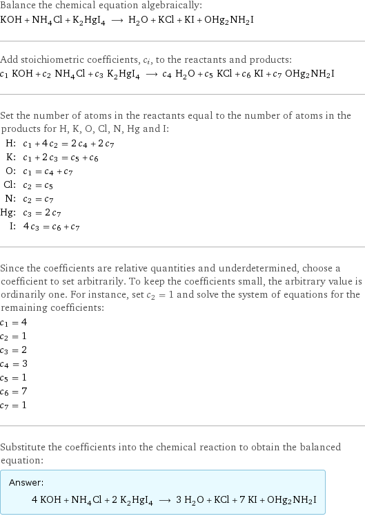 Balance the chemical equation algebraically: KOH + NH_4Cl + K_2HgI_4 ⟶ H_2O + KCl + KI + OHg2NH2I Add stoichiometric coefficients, c_i, to the reactants and products: c_1 KOH + c_2 NH_4Cl + c_3 K_2HgI_4 ⟶ c_4 H_2O + c_5 KCl + c_6 KI + c_7 OHg2NH2I Set the number of atoms in the reactants equal to the number of atoms in the products for H, K, O, Cl, N, Hg and I: H: | c_1 + 4 c_2 = 2 c_4 + 2 c_7 K: | c_1 + 2 c_3 = c_5 + c_6 O: | c_1 = c_4 + c_7 Cl: | c_2 = c_5 N: | c_2 = c_7 Hg: | c_3 = 2 c_7 I: | 4 c_3 = c_6 + c_7 Since the coefficients are relative quantities and underdetermined, choose a coefficient to set arbitrarily. To keep the coefficients small, the arbitrary value is ordinarily one. For instance, set c_2 = 1 and solve the system of equations for the remaining coefficients: c_1 = 4 c_2 = 1 c_3 = 2 c_4 = 3 c_5 = 1 c_6 = 7 c_7 = 1 Substitute the coefficients into the chemical reaction to obtain the balanced equation: Answer: |   | 4 KOH + NH_4Cl + 2 K_2HgI_4 ⟶ 3 H_2O + KCl + 7 KI + OHg2NH2I