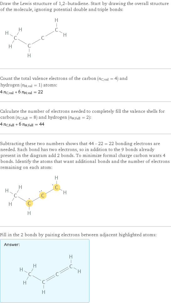 Draw the Lewis structure of 1, 2-butadiene. Start by drawing the overall structure of the molecule, ignoring potential double and triple bonds:  Count the total valence electrons of the carbon (n_C, val = 4) and hydrogen (n_H, val = 1) atoms: 4 n_C, val + 6 n_H, val = 22 Calculate the number of electrons needed to completely fill the valence shells for carbon (n_C, full = 8) and hydrogen (n_H, full = 2): 4 n_C, full + 6 n_H, full = 44 Subtracting these two numbers shows that 44 - 22 = 22 bonding electrons are needed. Each bond has two electrons, so in addition to the 9 bonds already present in the diagram add 2 bonds. To minimize formal charge carbon wants 4 bonds. Identify the atoms that want additional bonds and the number of electrons remaining on each atom:  Fill in the 2 bonds by pairing electrons between adjacent highlighted atoms: Answer: |   | 