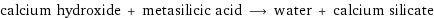 calcium hydroxide + metasilicic acid ⟶ water + calcium silicate