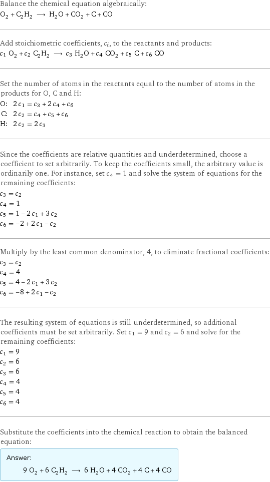 Balance the chemical equation algebraically: O_2 + C_2H_2 ⟶ H_2O + CO_2 + C + CO Add stoichiometric coefficients, c_i, to the reactants and products: c_1 O_2 + c_2 C_2H_2 ⟶ c_3 H_2O + c_4 CO_2 + c_5 C + c_6 CO Set the number of atoms in the reactants equal to the number of atoms in the products for O, C and H: O: | 2 c_1 = c_3 + 2 c_4 + c_6 C: | 2 c_2 = c_4 + c_5 + c_6 H: | 2 c_2 = 2 c_3 Since the coefficients are relative quantities and underdetermined, choose a coefficient to set arbitrarily. To keep the coefficients small, the arbitrary value is ordinarily one. For instance, set c_4 = 1 and solve the system of equations for the remaining coefficients: c_3 = c_2 c_4 = 1 c_5 = 1 - 2 c_1 + 3 c_2 c_6 = -2 + 2 c_1 - c_2 Multiply by the least common denominator, 4, to eliminate fractional coefficients: c_3 = c_2 c_4 = 4 c_5 = 4 - 2 c_1 + 3 c_2 c_6 = -8 + 2 c_1 - c_2 The resulting system of equations is still underdetermined, so additional coefficients must be set arbitrarily. Set c_1 = 9 and c_2 = 6 and solve for the remaining coefficients: c_1 = 9 c_2 = 6 c_3 = 6 c_4 = 4 c_5 = 4 c_6 = 4 Substitute the coefficients into the chemical reaction to obtain the balanced equation: Answer: |   | 9 O_2 + 6 C_2H_2 ⟶ 6 H_2O + 4 CO_2 + 4 C + 4 CO