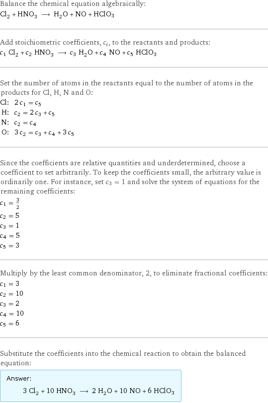 Balance the chemical equation algebraically: Cl_2 + HNO_3 ⟶ H_2O + NO + HClO3 Add stoichiometric coefficients, c_i, to the reactants and products: c_1 Cl_2 + c_2 HNO_3 ⟶ c_3 H_2O + c_4 NO + c_5 HClO3 Set the number of atoms in the reactants equal to the number of atoms in the products for Cl, H, N and O: Cl: | 2 c_1 = c_5 H: | c_2 = 2 c_3 + c_5 N: | c_2 = c_4 O: | 3 c_2 = c_3 + c_4 + 3 c_5 Since the coefficients are relative quantities and underdetermined, choose a coefficient to set arbitrarily. To keep the coefficients small, the arbitrary value is ordinarily one. For instance, set c_3 = 1 and solve the system of equations for the remaining coefficients: c_1 = 3/2 c_2 = 5 c_3 = 1 c_4 = 5 c_5 = 3 Multiply by the least common denominator, 2, to eliminate fractional coefficients: c_1 = 3 c_2 = 10 c_3 = 2 c_4 = 10 c_5 = 6 Substitute the coefficients into the chemical reaction to obtain the balanced equation: Answer: |   | 3 Cl_2 + 10 HNO_3 ⟶ 2 H_2O + 10 NO + 6 HClO3