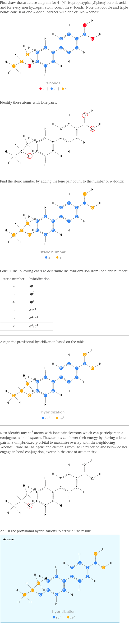 First draw the structure diagram for 4-(4'-isopropoxyphenyl)phenylboronic acid, and for every non-hydrogen atom, count the σ-bonds. Note that double and triple bonds consist of one σ-bond together with one or two π-bonds:  Identify those atoms with lone pairs:  Find the steric number by adding the lone pair count to the number of σ-bonds:  Consult the following chart to determine the hybridization from the steric number: steric number | hybridization 2 | sp 3 | sp^2 4 | sp^3 5 | dsp^3 6 | d^2sp^3 7 | d^3sp^3 Assign the provisional hybridization based on the table:  Next identify any sp^3 atoms with lone pair electrons which can participate in a conjugated π-bond system. These atoms can lower their energy by placing a lone pair in a unhybridized p orbital to maximize overlap with the neighboring π-bonds. Note that halogens and elements from the third period and below do not engage in bond conjugation, except in the case of aromaticity:  Adjust the provisional hybridizations to arrive at the result: Answer: |   | 