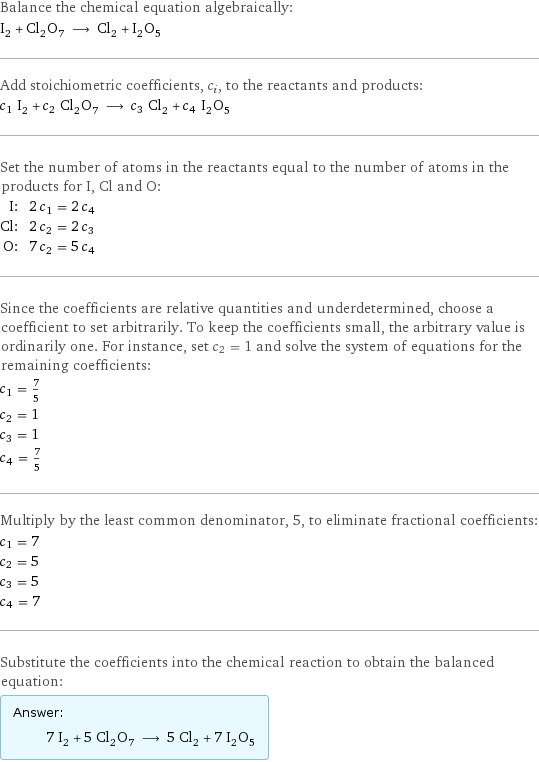 Balance the chemical equation algebraically: I_2 + Cl_2O_7 ⟶ Cl_2 + I_2O_5 Add stoichiometric coefficients, c_i, to the reactants and products: c_1 I_2 + c_2 Cl_2O_7 ⟶ c_3 Cl_2 + c_4 I_2O_5 Set the number of atoms in the reactants equal to the number of atoms in the products for I, Cl and O: I: | 2 c_1 = 2 c_4 Cl: | 2 c_2 = 2 c_3 O: | 7 c_2 = 5 c_4 Since the coefficients are relative quantities and underdetermined, choose a coefficient to set arbitrarily. To keep the coefficients small, the arbitrary value is ordinarily one. For instance, set c_2 = 1 and solve the system of equations for the remaining coefficients: c_1 = 7/5 c_2 = 1 c_3 = 1 c_4 = 7/5 Multiply by the least common denominator, 5, to eliminate fractional coefficients: c_1 = 7 c_2 = 5 c_3 = 5 c_4 = 7 Substitute the coefficients into the chemical reaction to obtain the balanced equation: Answer: |   | 7 I_2 + 5 Cl_2O_7 ⟶ 5 Cl_2 + 7 I_2O_5