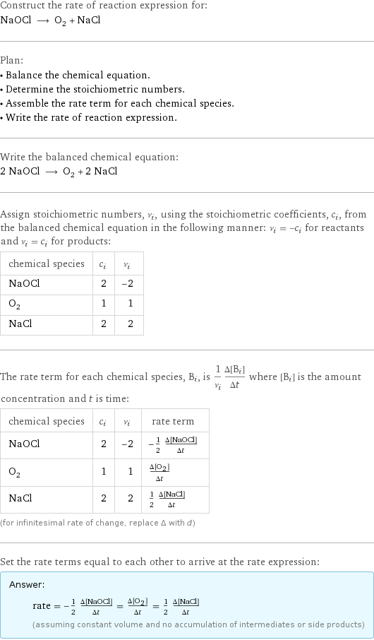 Construct the rate of reaction expression for: NaOCl ⟶ O_2 + NaCl Plan: • Balance the chemical equation. • Determine the stoichiometric numbers. • Assemble the rate term for each chemical species. • Write the rate of reaction expression. Write the balanced chemical equation: 2 NaOCl ⟶ O_2 + 2 NaCl Assign stoichiometric numbers, ν_i, using the stoichiometric coefficients, c_i, from the balanced chemical equation in the following manner: ν_i = -c_i for reactants and ν_i = c_i for products: chemical species | c_i | ν_i NaOCl | 2 | -2 O_2 | 1 | 1 NaCl | 2 | 2 The rate term for each chemical species, B_i, is 1/ν_i(Δ[B_i])/(Δt) where [B_i] is the amount concentration and t is time: chemical species | c_i | ν_i | rate term NaOCl | 2 | -2 | -1/2 (Δ[NaOCl])/(Δt) O_2 | 1 | 1 | (Δ[O2])/(Δt) NaCl | 2 | 2 | 1/2 (Δ[NaCl])/(Δt) (for infinitesimal rate of change, replace Δ with d) Set the rate terms equal to each other to arrive at the rate expression: Answer: |   | rate = -1/2 (Δ[NaOCl])/(Δt) = (Δ[O2])/(Δt) = 1/2 (Δ[NaCl])/(Δt) (assuming constant volume and no accumulation of intermediates or side products)