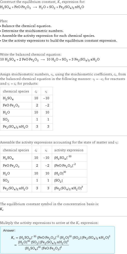 Construct the equilibrium constant, K, expression for: H_2SO_4 + FeO·Fe_2O_3 ⟶ H_2O + SO_2 + Fe_2(SO_4)_3·xH_2O Plan: • Balance the chemical equation. • Determine the stoichiometric numbers. • Assemble the activity expression for each chemical species. • Use the activity expressions to build the equilibrium constant expression. Write the balanced chemical equation: 10 H_2SO_4 + 2 FeO·Fe_2O_3 ⟶ 10 H_2O + SO_2 + 3 Fe_2(SO_4)_3·xH_2O Assign stoichiometric numbers, ν_i, using the stoichiometric coefficients, c_i, from the balanced chemical equation in the following manner: ν_i = -c_i for reactants and ν_i = c_i for products: chemical species | c_i | ν_i H_2SO_4 | 10 | -10 FeO·Fe_2O_3 | 2 | -2 H_2O | 10 | 10 SO_2 | 1 | 1 Fe_2(SO_4)_3·xH_2O | 3 | 3 Assemble the activity expressions accounting for the state of matter and ν_i: chemical species | c_i | ν_i | activity expression H_2SO_4 | 10 | -10 | ([H2SO4])^(-10) FeO·Fe_2O_3 | 2 | -2 | ([FeO·Fe2O3])^(-2) H_2O | 10 | 10 | ([H2O])^10 SO_2 | 1 | 1 | [SO2] Fe_2(SO_4)_3·xH_2O | 3 | 3 | ([Fe2(SO4)3·xH2O])^3 The equilibrium constant symbol in the concentration basis is: K_c Mulitply the activity expressions to arrive at the K_c expression: Answer: |   | K_c = ([H2SO4])^(-10) ([FeO·Fe2O3])^(-2) ([H2O])^10 [SO2] ([Fe2(SO4)3·xH2O])^3 = (([H2O])^10 [SO2] ([Fe2(SO4)3·xH2O])^3)/(([H2SO4])^10 ([FeO·Fe2O3])^2)