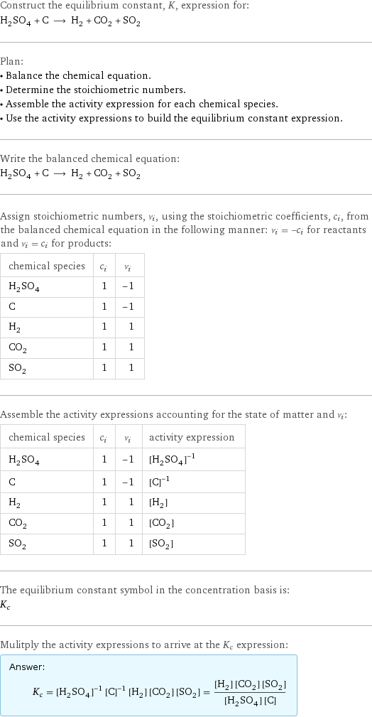 Construct the equilibrium constant, K, expression for: H_2SO_4 + C ⟶ H_2 + CO_2 + SO_2 Plan: • Balance the chemical equation. • Determine the stoichiometric numbers. • Assemble the activity expression for each chemical species. • Use the activity expressions to build the equilibrium constant expression. Write the balanced chemical equation: H_2SO_4 + C ⟶ H_2 + CO_2 + SO_2 Assign stoichiometric numbers, ν_i, using the stoichiometric coefficients, c_i, from the balanced chemical equation in the following manner: ν_i = -c_i for reactants and ν_i = c_i for products: chemical species | c_i | ν_i H_2SO_4 | 1 | -1 C | 1 | -1 H_2 | 1 | 1 CO_2 | 1 | 1 SO_2 | 1 | 1 Assemble the activity expressions accounting for the state of matter and ν_i: chemical species | c_i | ν_i | activity expression H_2SO_4 | 1 | -1 | ([H2SO4])^(-1) C | 1 | -1 | ([C])^(-1) H_2 | 1 | 1 | [H2] CO_2 | 1 | 1 | [CO2] SO_2 | 1 | 1 | [SO2] The equilibrium constant symbol in the concentration basis is: K_c Mulitply the activity expressions to arrive at the K_c expression: Answer: |   | K_c = ([H2SO4])^(-1) ([C])^(-1) [H2] [CO2] [SO2] = ([H2] [CO2] [SO2])/([H2SO4] [C])