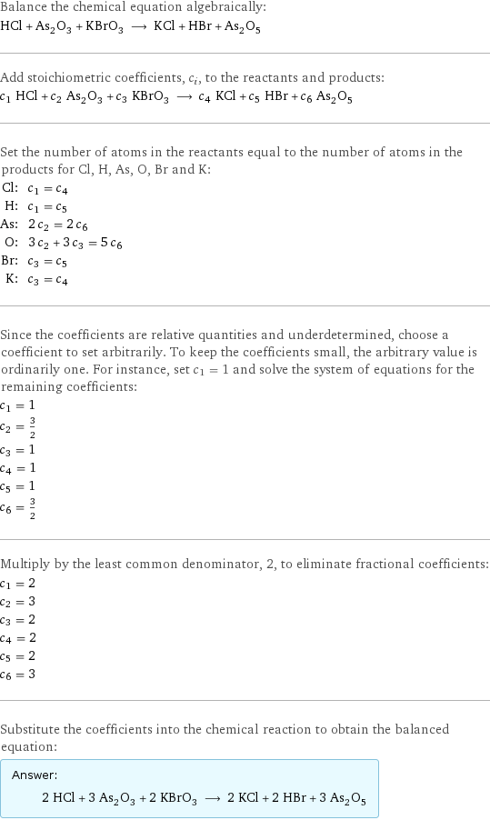 Balance the chemical equation algebraically: HCl + As_2O_3 + KBrO_3 ⟶ KCl + HBr + As_2O_5 Add stoichiometric coefficients, c_i, to the reactants and products: c_1 HCl + c_2 As_2O_3 + c_3 KBrO_3 ⟶ c_4 KCl + c_5 HBr + c_6 As_2O_5 Set the number of atoms in the reactants equal to the number of atoms in the products for Cl, H, As, O, Br and K: Cl: | c_1 = c_4 H: | c_1 = c_5 As: | 2 c_2 = 2 c_6 O: | 3 c_2 + 3 c_3 = 5 c_6 Br: | c_3 = c_5 K: | c_3 = c_4 Since the coefficients are relative quantities and underdetermined, choose a coefficient to set arbitrarily. To keep the coefficients small, the arbitrary value is ordinarily one. For instance, set c_1 = 1 and solve the system of equations for the remaining coefficients: c_1 = 1 c_2 = 3/2 c_3 = 1 c_4 = 1 c_5 = 1 c_6 = 3/2 Multiply by the least common denominator, 2, to eliminate fractional coefficients: c_1 = 2 c_2 = 3 c_3 = 2 c_4 = 2 c_5 = 2 c_6 = 3 Substitute the coefficients into the chemical reaction to obtain the balanced equation: Answer: |   | 2 HCl + 3 As_2O_3 + 2 KBrO_3 ⟶ 2 KCl + 2 HBr + 3 As_2O_5